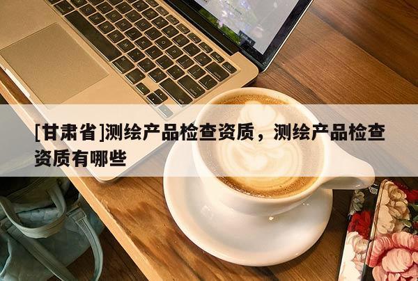 [甘肅省]測繪產(chǎn)品檢查資質(zhì)，測繪產(chǎn)品檢查資質(zhì)有哪些