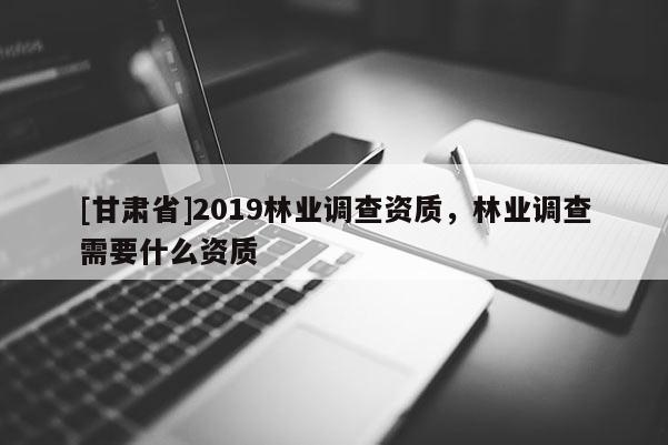 [甘肅省]2019林業(yè)調(diào)查資質(zhì)，林業(yè)調(diào)查需要什么資質(zhì)