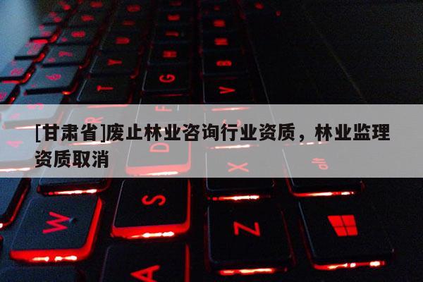 [甘肅省]廢止林業(yè)咨詢行業(yè)資質(zhì)，林業(yè)監(jiān)理資質(zhì)取消