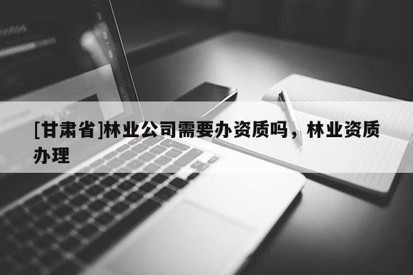 [甘肅省]林業(yè)公司需要辦資質嗎，林業(yè)資質辦理