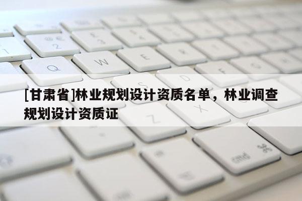 [甘肅省]林業(yè)規(guī)劃設(shè)計(jì)資質(zhì)名單，林業(yè)調(diào)查規(guī)劃設(shè)計(jì)資質(zhì)證
