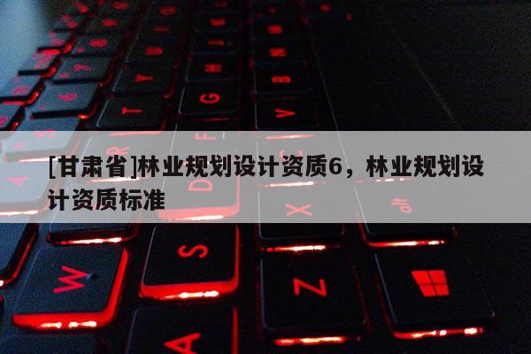 [甘肅省]林業(yè)規(guī)劃設(shè)計資質(zhì)6，林業(yè)規(guī)劃設(shè)計資質(zhì)標準