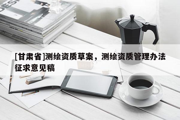 [甘肅省]測(cè)繪資質(zhì)草案，測(cè)繪資質(zhì)管理辦法征求意見稿