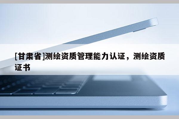 [甘肅省]測(cè)繪資質(zhì)管理能力認(rèn)證，測(cè)繪資質(zhì)證書