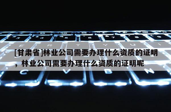 [甘肅省]林業(yè)公司需要辦理什么資質(zhì)的證明，林業(yè)公司需要辦理什么資質(zhì)的證明呢