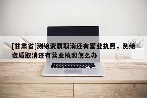 [甘肅省]測繪資質(zhì)取消還有營業(yè)執(zhí)照，測繪資質(zhì)取消還有營業(yè)執(zhí)照怎么辦
