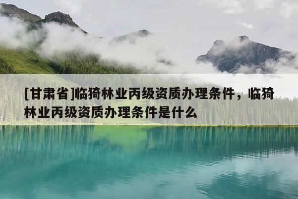 [甘肅省]臨猗林業(yè)丙級資質(zhì)辦理條件，臨猗林業(yè)丙級資質(zhì)辦理條件是什么