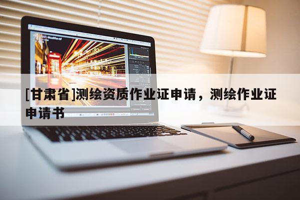[甘肅省]測(cè)繪資質(zhì)作業(yè)證申請(qǐng)，測(cè)繪作業(yè)證申請(qǐng)書