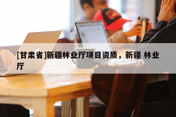 [甘肅省]新疆林業(yè)廳項目資質(zhì)，新疆 林業(yè)廳