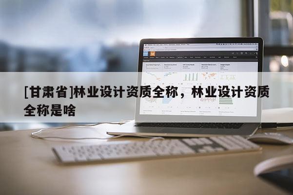 [甘肅省]林業(yè)設(shè)計(jì)資質(zhì)全稱，林業(yè)設(shè)計(jì)資質(zhì)全稱是啥