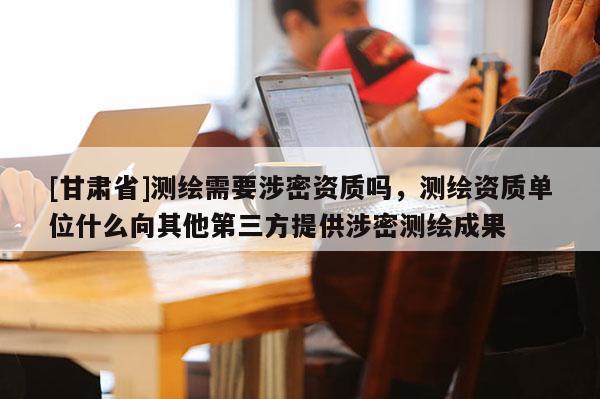 [甘肅省]測繪需要涉密資質嗎，測繪資質單位什么向其他第三方提供涉密測繪成果
