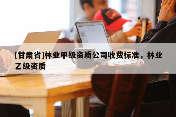 [甘肅省]林業(yè)甲級資質(zhì)公司收費(fèi)標(biāo)準(zhǔn)，林業(yè)乙級資質(zhì)