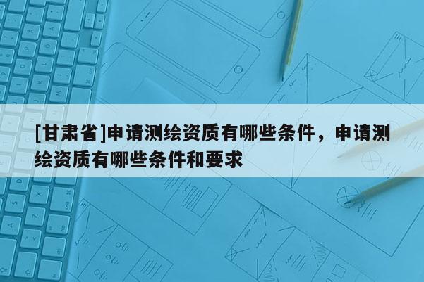 [甘肅省]申請測繪資質(zhì)有哪些條件，申請測繪資質(zhì)有哪些條件和要求