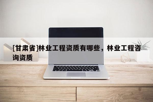[甘肅省]林業(yè)工程資質(zhì)有哪些，林業(yè)工程咨詢資質(zhì)