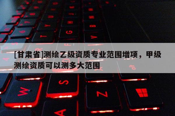 [甘肅省]測繪乙級資質(zhì)專業(yè)范圍增項，甲級測繪資質(zhì)可以測多大范圍