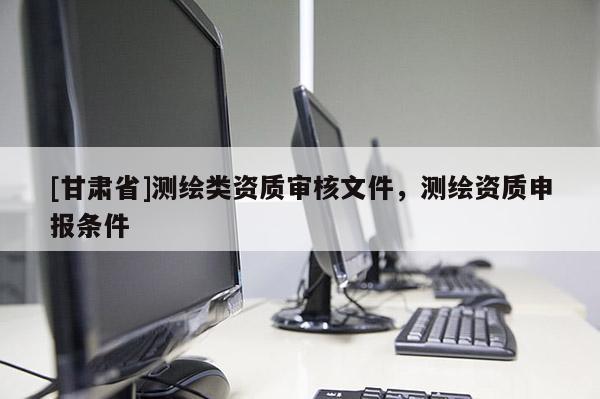 [甘肅省]測繪類資質(zhì)審核文件，測繪資質(zhì)申報條件