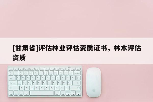 [甘肅省]評估林業(yè)評估資質(zhì)證書，林木評估資質(zhì)