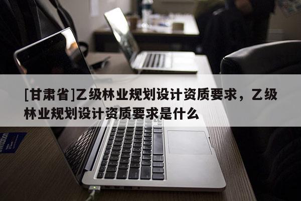 [甘肅省]乙級林業(yè)規(guī)劃設(shè)計資質(zhì)要求，乙級林業(yè)規(guī)劃設(shè)計資質(zhì)要求是什么