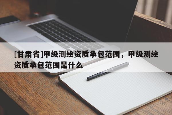 [甘肅省]甲級測繪資質(zhì)承包范圍，甲級測繪資質(zhì)承包范圍是什么