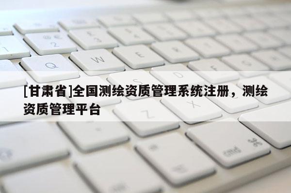[甘肅省]全國測繪資質(zhì)管理系統(tǒng)注冊，測繪資質(zhì)管理平臺