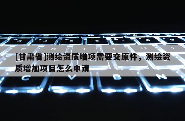 [甘肅省]測繪資質(zhì)增項需要交原件，測繪資質(zhì)增加項目怎么申請