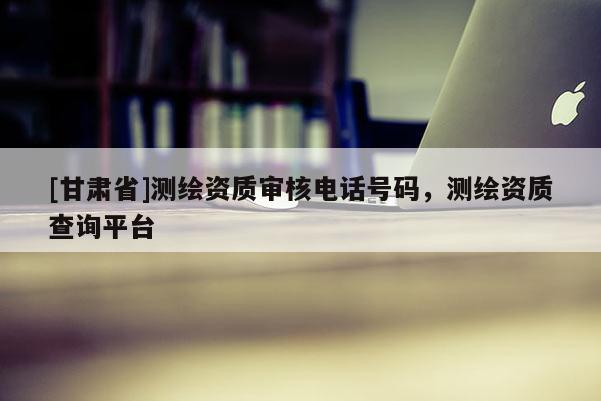 [甘肅省]測繪資質(zhì)審核電話號碼，測繪資質(zhì)查詢平臺