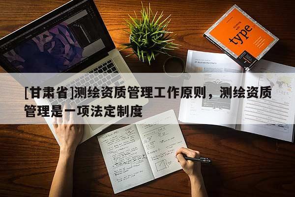 [甘肅省]測繪資質(zhì)管理工作原則，測繪資質(zhì)管理是一項法定制度