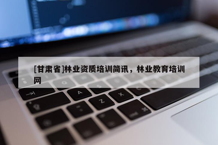 [甘肅省]林業(yè)資質(zhì)培訓簡訊，林業(yè)教育培訓網(wǎng)