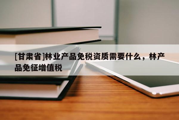 [甘肅省]林業(yè)產(chǎn)品免稅資質(zhì)需要什么，林產(chǎn)品免征增值稅