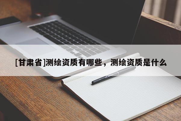[甘肅省]測(cè)繪資質(zhì)有哪些，測(cè)繪資質(zhì)是什么
