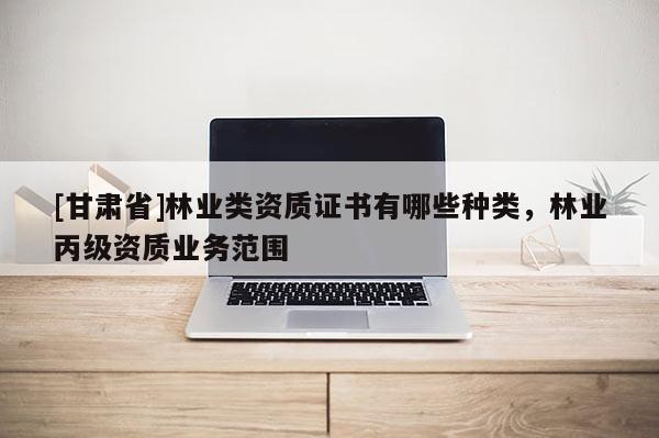 [甘肅省]林業(yè)類資質(zhì)證書有哪些種類，林業(yè)丙級資質(zhì)業(yè)務(wù)范圍