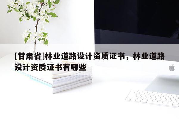 [甘肅省]林業(yè)道路設(shè)計(jì)資質(zhì)證書(shū)，林業(yè)道路設(shè)計(jì)資質(zhì)證書(shū)有哪些