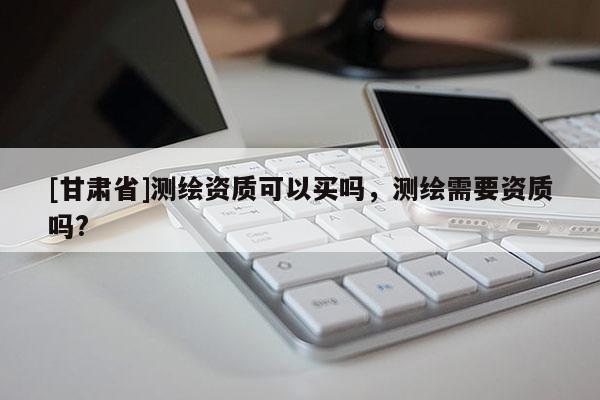 [甘肅省]測(cè)繪資質(zhì)可以買(mǎi)嗎，測(cè)繪需要資質(zhì)嗎?