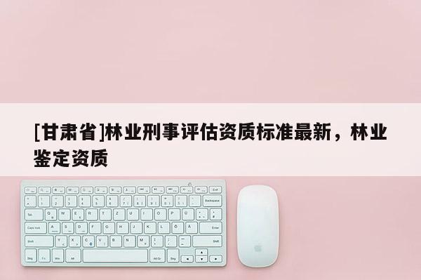 [甘肅省]林業(yè)刑事評估資質(zhì)標準最新，林業(yè)鑒定資質(zhì)