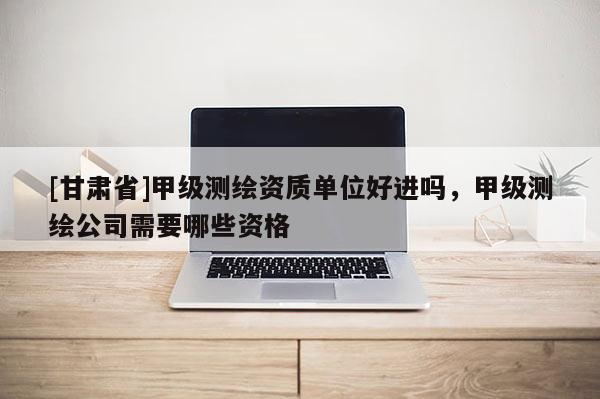 [甘肅省]甲級(jí)測(cè)繪資質(zhì)單位好進(jìn)嗎，甲級(jí)測(cè)繪公司需要哪些資格