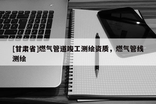 [甘肅省]燃氣管道竣工測繪資質(zhì)，燃氣管線測繪