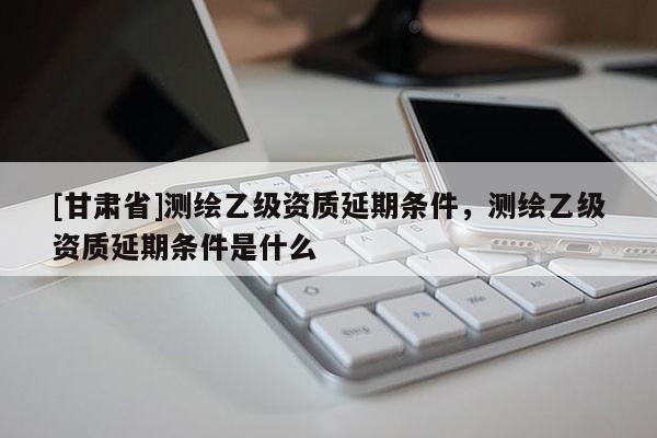 [甘肅省]測繪乙級資質(zhì)延期條件，測繪乙級資質(zhì)延期條件是什么