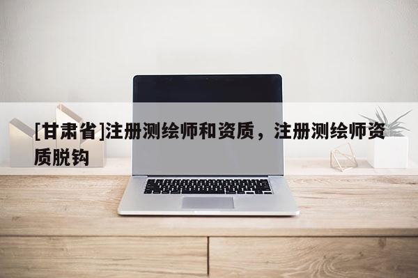 [甘肅省]注冊(cè)測(cè)繪師和資質(zhì)，注冊(cè)測(cè)繪師資質(zhì)脫鉤
