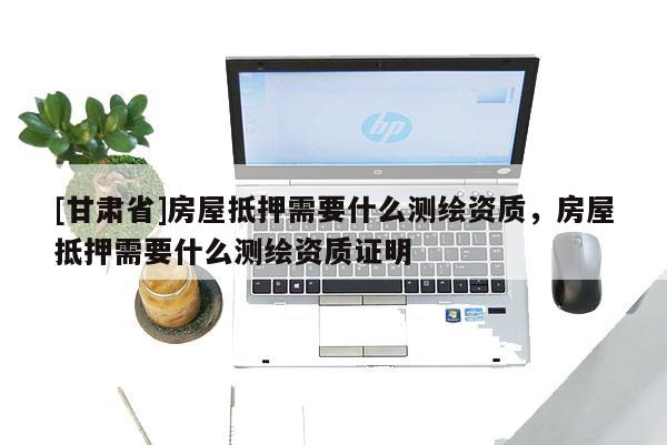 [甘肅省]房屋抵押需要什么測(cè)繪資質(zhì)，房屋抵押需要什么測(cè)繪資質(zhì)證明