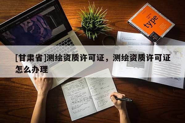 [甘肅省]測繪資質(zhì)許可證，測繪資質(zhì)許可證怎么辦理