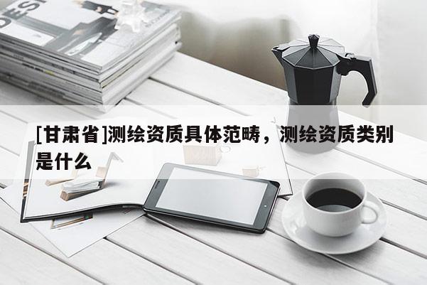 [甘肅省]測繪資質(zhì)具體范疇，測繪資質(zhì)類別是什么