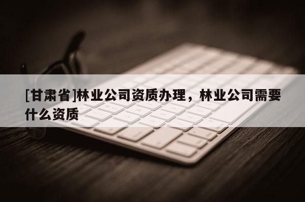 [甘肅省]林業(yè)公司資質(zhì)辦理，林業(yè)公司需要什么資質(zhì)