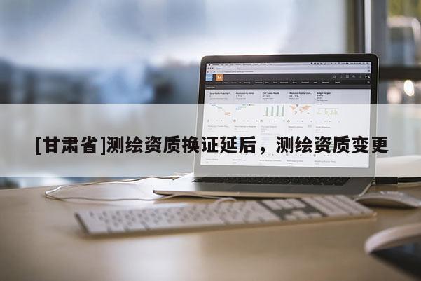 [甘肅省]測繪資質(zhì)換證延后，測繪資質(zhì)變更