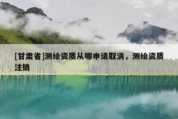 [甘肅省]測(cè)繪資質(zhì)從哪申請(qǐng)取消，測(cè)繪資質(zhì)注銷
