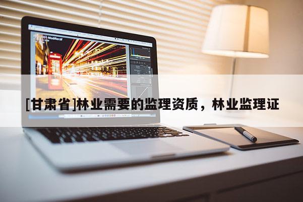 [甘肅省]林業(yè)需要的監(jiān)理資質(zhì)，林業(yè)監(jiān)理證