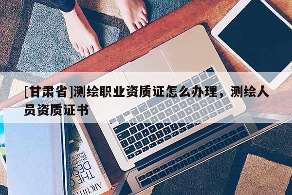 [甘肅省]測繪職業(yè)資質(zhì)證怎么辦理，測繪人員資質(zhì)證書