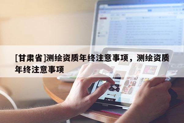 [甘肅省]測(cè)繪資質(zhì)年終注意事項(xiàng)，測(cè)繪資質(zhì)年終注意事項(xiàng)