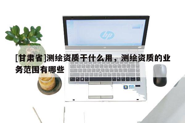 [甘肅省]測(cè)繪資質(zhì)干什么用，測(cè)繪資質(zhì)的業(yè)務(wù)范圍有哪些