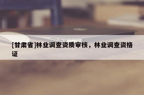 [甘肅省]林業(yè)調(diào)查資質(zhì)審核，林業(yè)調(diào)查資格證