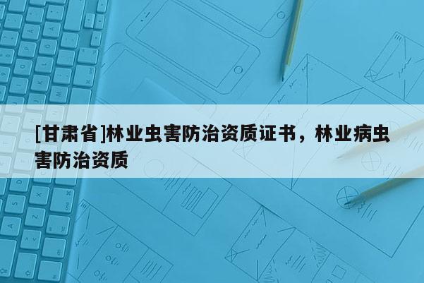 [甘肅省]林業(yè)蟲害防治資質(zhì)證書，林業(yè)病蟲害防治資質(zhì)